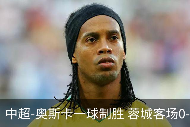 中超-奥斯卡一球制胜 蓉城客场0-1玉昆6轮不胜